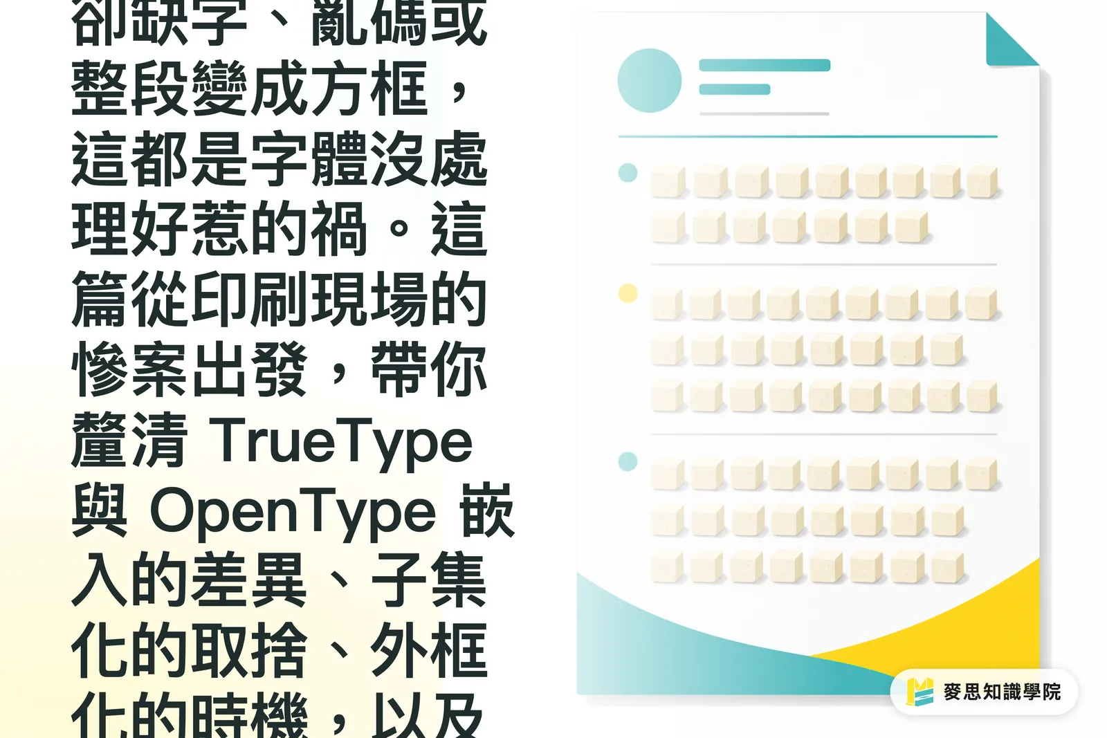 字體沒嵌好，整本手冊變豆腐塊的預防實戰
@@DEK@@送印檔案在螢幕上完美無瑕，印出來卻缺字、亂碼或整段變成方框，這都是字體沒處理好惹的禍。這篇從印刷現場的慘案出發，帶你釐清 TrueType 與 OpenType 嵌入的差異、子集化的取捨、外框化的時機，以及多語系混排的檔案肥大問題。文末整理一份送印前的字體自檢清單，照著走就能守住設計品質的最後一哩路