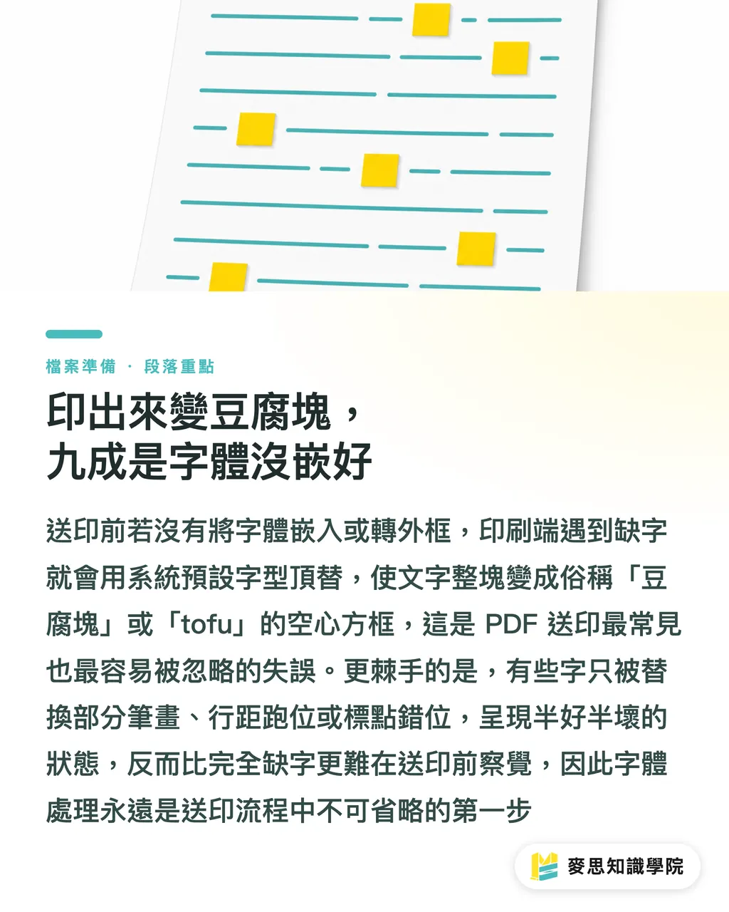 印出來變豆腐塊，九成是字體沒嵌好｜字體沒嵌好，整本手冊變豆腐塊的預防實戰
@@DEK@@送印檔案在螢幕上完美無瑕，印出來卻缺字、亂碼或整段變成方框，這都是字體沒處理好惹的禍。這篇從印刷現場的慘案出發，帶你釐清 TrueType 與 OpenType 嵌入的差異、子集化的取捨、外框化的時機，以及多語系混排的檔案肥大問題。文末整理一份送印前的字體自檢清單，照著走就能守住設計品質的最後一哩路 段落重點