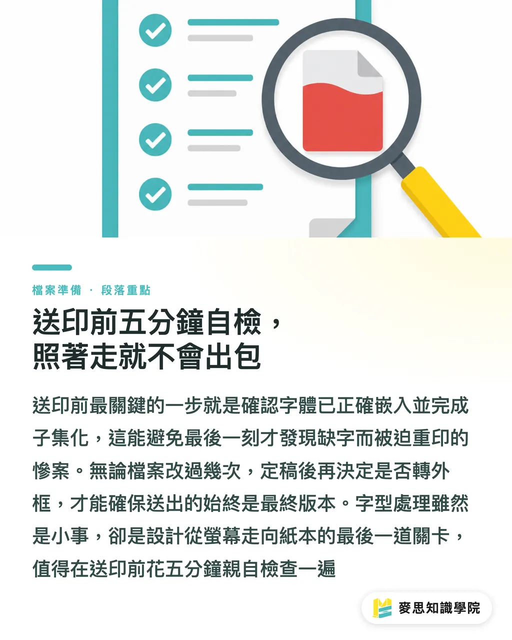 送印前五分鐘自檢，照著走就不會出包｜字體沒嵌好，整本手冊變豆腐塊的預防實戰
@@DEK@@送印檔案在螢幕上完美無瑕，印出來卻缺字、亂碼或整段變成方框，這都是字體沒處理好惹的禍。這篇從印刷現場的慘案出發，帶你釐清 TrueType 與 OpenType 嵌入的差異、子集化的取捨、外框化的時機，以及多語系混排的檔案肥大問題。文末整理一份送印前的字體自檢清單，照著走就能守住設計品質的最後一哩路 段落重點