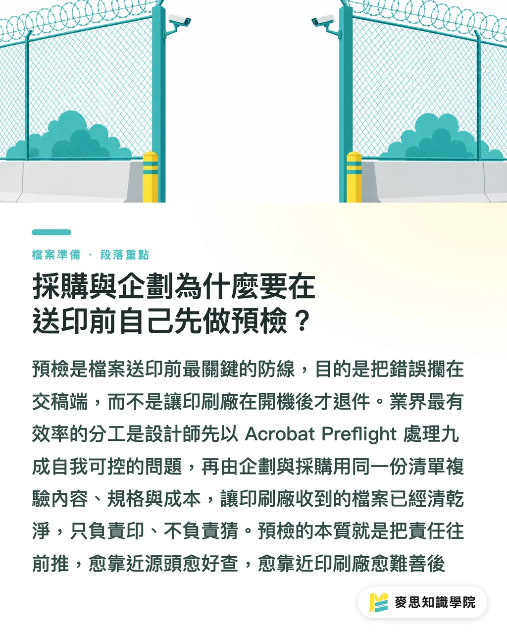 採購與企劃為什麼要在送印前自己先做預檢？｜發稿不再被退件：企業採購與企劃必備的 10 項印前檔案預檢清單
@@DEK@@印刷廠收件後才發現尺寸不對、字體沒嵌、圖檔解析度不足，這種「退件災難」我看過太多次。這份清單是產線實務歸納出的十道關卡，送印前照表逐項打勾，能擋下九成以上的溝通斷點與重印糾紛。
@@TAGS@@印前預檢, 印前檔案, 採購流程, 印刷退件, CMYK, 外框
@@SLUG@@preflight-checklist 段落重點